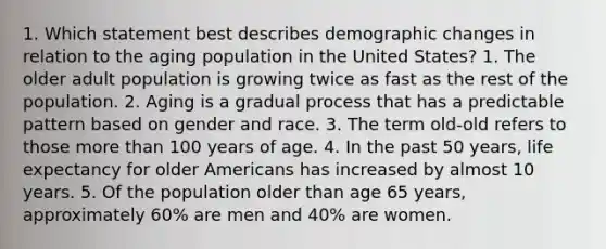 1. Which statement best describes demographic changes in relation to the aging population in the United States? 1. The older adult population is growing twice as fast as the rest of the population. 2. Aging is a gradual process that has a predictable pattern based on gender and race. 3. The term old-old refers to those more than 100 years of age. 4. In the past 50 years, life expectancy for older Americans has increased by almost 10 years. 5. Of the population older than age 65 years, approximately 60% are men and 40% are women.