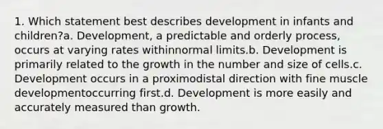 1. Which statement best describes development in infants and children?a. Development, a predictable and orderly process, occurs at varying rates withinnormal limits.b. Development is primarily related to the growth in the number and size of cells.c. Development occurs in a proximodistal direction with fine muscle developmentoccurring first.d. Development is more easily and accurately measured than growth.