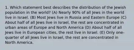 1. Which statement best describes the distribution of the Jewish population in the world? (A) Nearly 90% of all Jews in the world live in Israel. (B) Most Jews live in Russia and Eastern Europe (C) About half of all Jews live in Israel, the rest are concentrated in urban areas of Europe and North America (D) About half of all Jews live in European cities, the rest live in Israel. (E) Only one-quarter of all Jews live in Israel, the rest are concentrated in North America.