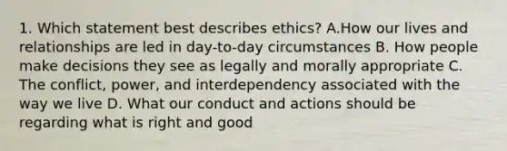 1. Which statement best describes ethics? A.How our lives and relationships are led in day-to-day circumstances B. How people make decisions they see as legally and morally appropriate C. The conflict, power, and interdependency associated with the way we live D. What our conduct and actions should be regarding what is right and good