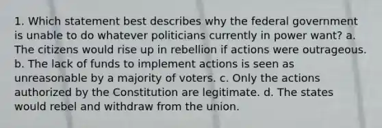 1. Which statement best describes why the federal government is unable to do whatever politicians currently in power want? a. The citizens would rise up in rebellion if actions were outrageous. b. The lack of funds to implement actions is seen as unreasonable by a majority of voters. c. Only the actions authorized by the Constitution are legitimate. d. The states would rebel and withdraw from the union.