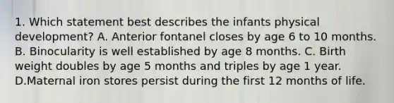 1. Which statement best describes the infants physical development? A. Anterior fontanel closes by age 6 to 10 months. B. Binocularity is well established by age 8 months. C. Birth weight doubles by age 5 months and triples by age 1 year. D.Maternal iron stores persist during the first 12 months of life.