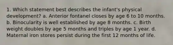 1. Which statement best describes the infant's physical development? a. Anterior fontanel closes by age 6 to 10 months. b. Binocularity is well established by age 8 months. c. Birth weight doubles by age 5 months and triples by age 1 year. d. Maternal iron stores persist during the first 12 months of life.