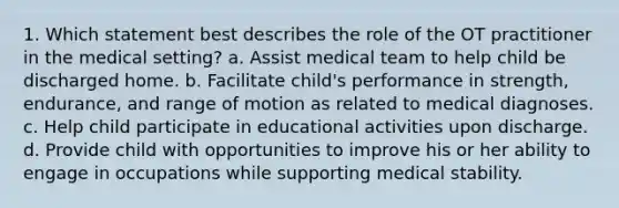 1. Which statement best describes the role of the OT practitioner in the medical setting? a. Assist medical team to help child be discharged home. b. Facilitate child's performance in strength, endurance, and range of motion as related to medical diagnoses. c. Help child participate in educational activities upon discharge. d. Provide child with opportunities to improve his or her ability to engage in occupations while supporting medical stability.