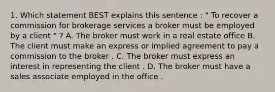 1. Which statement BEST explains this sentence : " To recover a commission for brokerage services a broker must be employed by a client " ? A. The broker must work in a real estate office B. The client must make an express or implied agreement to pay a commission to the broker . C. The broker must express an interest in representing the client . D. The broker must have a sales associate employed in the office .