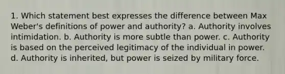 1. Which statement best expresses the difference between Max Weber's definitions of power and authority? a. Authority involves intimidation. b. Authority is more subtle than power. c. Authority is based on the perceived legitimacy of the individual in power. d. Authority is inherited, but power is seized by military force.