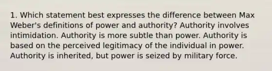 1. Which statement best expresses the difference between Max Weber's definitions of power and authority? Authority involves intimidation. Authority is more subtle than power. Authority is based on the perceived legitimacy of the individual in power. Authority is inherited, but power is seized by military force.