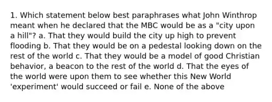 1. Which statement below best paraphrases what John Winthrop meant when he declared that the MBC would be as a "city upon a hill"? a. That they would build the city up high to prevent flooding b. That they would be on a pedestal looking down on the rest of the world c. That they would be a model of good Christian behavior, a beacon to the rest of the world d. That the eyes of the world were upon them to see whether this New World 'experiment' would succeed or fail e. None of the above