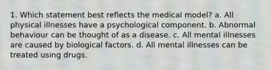 1. Which statement best reflects the medical model? a. All physical illnesses have a psychological component. b. Abnormal behaviour can be thought of as a disease. c. All mental illnesses are caused by biological factors. d. All mental illnesses can be treated using drugs.