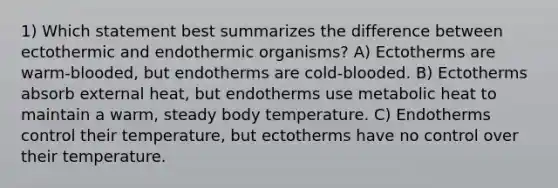 1) Which statement best summarizes the difference between ectothermic and endothermic organisms? A) Ectotherms are warm-blooded, but endotherms are cold-blooded. B) Ectotherms absorb external heat, but endotherms use metabolic heat to maintain a warm, steady body temperature. C) Endotherms control their temperature, but ectotherms have no control over their temperature.