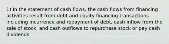 1) In the statement of cash flows, the cash flows from financing activities result from debt and equity financing transactions including incurrence and repayment of debt, cash inflow from the sale of stock, and cash outflows to repurchase stock or pay cash dividends.