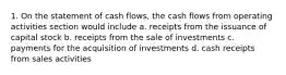 1. On the statement of cash flows, the cash flows from operating activities section would include a. receipts from the issuance of capital stock b. receipts from the sale of investments c. payments for the acquisition of investments d. cash receipts from sales activities