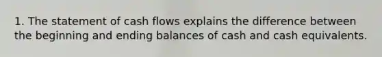 1. The statement of cash flows explains the difference between the beginning and ending balances of cash and cash equivalents.