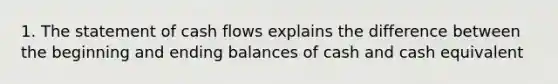 1. The statement of cash flows explains the difference between the beginning and ending balances of cash and cash equivalent