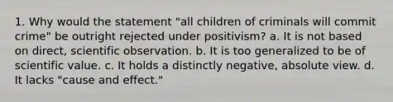 1. Why would the statement "all children of criminals will commit crime" be outright rejected under positivism? a. It is not based on direct, scientific observation. b. It is too generalized to be of scientific value. c. It holds a distinctly negative, absolute view. d. It lacks "cause and effect."