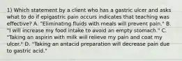 1) Which statement by a client who has a gastric ulcer and asks what to do if epigastric pain occurs indicates that teaching was effective? A. "Eliminating fluids with meals will prevent pain." B. "I will increase my food intake to avoid an empty stomach." C. "Taking an aspirin with milk will relieve my pain and coat my ulcer." D. "Taking an antacid preparation will decrease pain due to gastric acid."