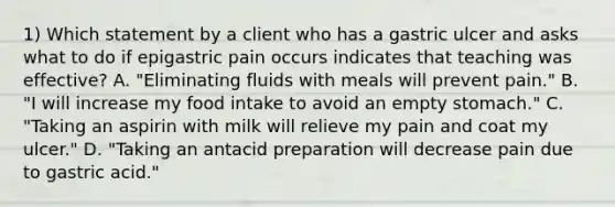 1) Which statement by a client who has a gastric ulcer and asks what to do if epigastric pain occurs indicates that teaching was effective? A. "Eliminating fluids with meals will prevent pain." B. "I will increase my food intake to avoid an empty stomach." C. "Taking an aspirin with milk will relieve my pain and coat my ulcer." D. "Taking an antacid preparation will decrease pain due to gastric acid."