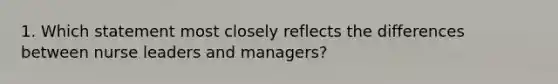 1. Which statement most closely reflects the differences between nurse leaders and managers?