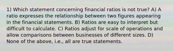 1) Which statement concerning financial ratios is not true? A) A ratio expresses the relationship between two figures appearing in the financial statements. B) Ratios are easy to interpret but difficult to calculate. C) Ratios adjust for scale of operations and allow comparisons between businesses of different sizes. D) None of the above, i.e., all are true statements.