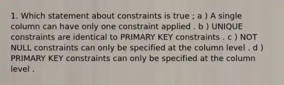 1. Which statement about constraints is true ; a ) A single column can have only one constraint applied . b ) UNIQUE constraints are identical to PRIMARY KEY constraints . c ) NOT NULL constraints can only be specified at the column level . d ) PRIMARY KEY constraints can only be specified at the column level .