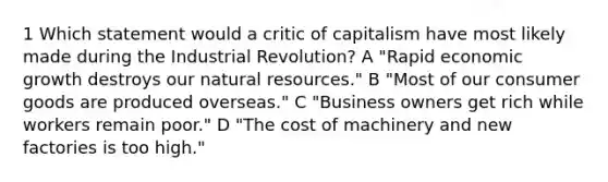 1 Which statement would a critic of capitalism have most likely made during the Industrial Revolution? A "Rapid economic growth destroys our natural resources." B "Most of our consumer goods are produced overseas." C "Business owners get rich while workers remain poor." D "The cost of machinery and new factories is too high."