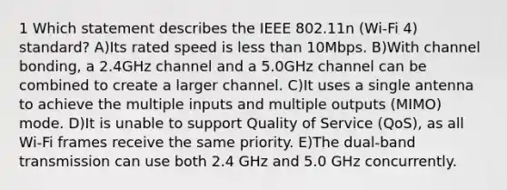 1 Which statement describes the IEEE 802.11n (Wi-Fi 4) standard? A)Its rated speed is less than 10Mbps. B)With channel bonding, a 2.4GHz channel and a 5.0GHz channel can be combined to create a larger channel. C)It uses a single antenna to achieve the multiple inputs and multiple outputs (MIMO) mode. D)It is unable to support Quality of Service (QoS), as all Wi-Fi frames receive the same priority. E)The dual-band transmission can use both 2.4 GHz and 5.0 GHz concurrently.