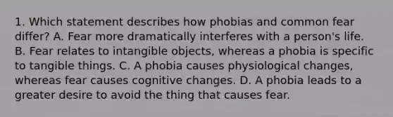 1. Which statement describes how phobias and common fear differ? A. Fear more dramatically interferes with a person's life. B. Fear relates to intangible objects, whereas a phobia is specific to tangible things. C. A phobia causes physiological changes, whereas fear causes cognitive changes. D. A phobia leads to a greater desire to avoid the thing that causes fear.