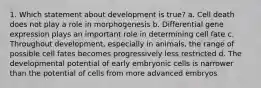 1. Which statement about development is true? a. Cell death does not play a role in morphogenesis b. Differential gene expression plays an important role in determining cell fate c. Throughout development, especially in animals, the range of possible cell fates becomes progressively less restricted d. The developmental potential of early embryonic cells is narrower than the potential of cells from more advanced embryos