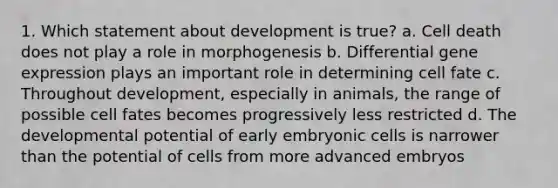 1. Which statement about development is true? a. Cell death does not play a role in morphogenesis b. Differential gene expression plays an important role in determining cell fate c. Throughout development, especially in animals, the range of possible cell fates becomes progressively less restricted d. The developmental potential of early embryonic cells is narrower than the potential of cells from more advanced embryos