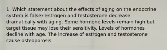 1. Which statement about the effects of aging on the endocrine system is false? Estrogen and testosterone decrease dramatically with aging. Some hormone levels remain high but target tissue may lose their sensitivity. Levels of hormones decline with age. The increase of estrogen and testosterone cause osteoporosis.