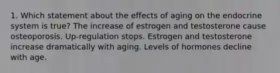 1. Which statement about the effects of aging on the endocrine system is true? The increase of estrogen and testosterone cause osteoporosis. Up-regulation stops. Estrogen and testosterone increase dramatically with aging. Levels of hormones decline with age.