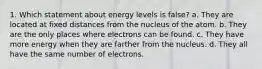 1. Which statement about energy levels is false? a. They are located at fixed distances from the nucleus of the atom. b. They are the only places where electrons can be found. c. They have more energy when they are farther from the nucleus. d. They all have the same number of electrons.