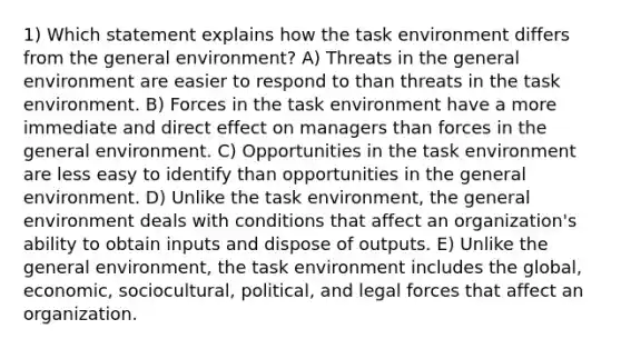 1) Which statement explains how the task environment differs from the general environment? A) Threats in the general environment are easier to respond to than threats in the task environment. B) Forces in the task environment have a more immediate and direct effect on managers than forces in the general environment. C) Opportunities in the task environment are less easy to identify than opportunities in the general environment. D) Unlike the task environment, the general environment deals with conditions that affect an organization's ability to obtain inputs and dispose of outputs. E) Unlike the general environment, the task environment includes the global, economic, sociocultural, political, and legal forces that affect an organization.