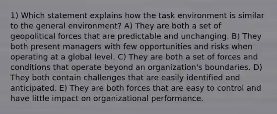 1) Which statement explains how the task environment is similar to the general environment? A) They are both a set of geopolitical forces that are predictable and unchanging. B) They both present managers with few opportunities and risks when operating at a global level. C) They are both a set of forces and conditions that operate beyond an organization's boundaries. D) They both contain challenges that are easily identified and anticipated. E) They are both forces that are easy to control and have little impact on organizational performance.