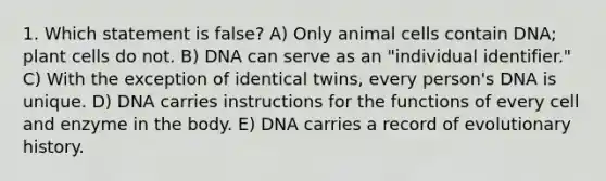 1. Which statement is false? A) Only animal cells contain DNA; plant cells do not. B) DNA can serve as an "individual identifier." C) With the exception of identical twins, every person's DNA is unique. D) DNA carries instructions for the functions of every cell and enzyme in the body. E) DNA carries a record of evolutionary history.