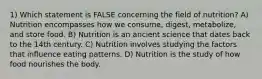 1) Which statement is FALSE concerning the field of nutrition? A) Nutrition encompasses how we consume, digest, metabolize, and store food. B) Nutrition is an ancient science that dates back to the 14th century. C) Nutrition involves studying the factors that influence eating patterns. D) Nutrition is the study of how food nourishes the body.