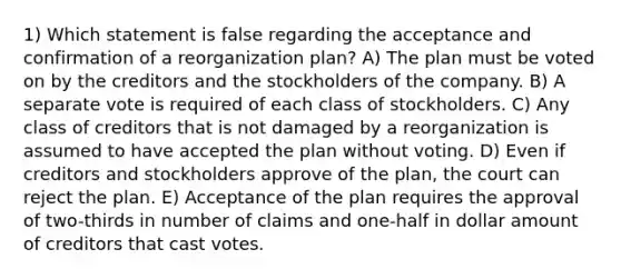 1) Which statement is false regarding the acceptance and confirmation of a reorganization plan? A) The plan must be voted on by the creditors and the stockholders of the company. B) A separate vote is required of each class of stockholders. C) Any class of creditors that is not damaged by a reorganization is assumed to have accepted the plan without voting. D) Even if creditors and stockholders approve of the plan, the court can reject the plan. E) Acceptance of the plan requires the approval of two-thirds in number of claims and one-half in dollar amount of creditors that cast votes.