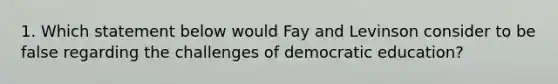 1. Which statement below would Fay and Levinson consider to be false regarding the challenges of democratic education?