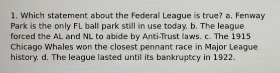 1. Which statement about the Federal League is true? a. Fenway Park is the only FL ball park still in use today. b. The league forced the AL and NL to abide by Anti-Trust laws. c. The 1915 Chicago Whales won the closest pennant race in Major League history. d. The league lasted until its bankruptcy in 1922.