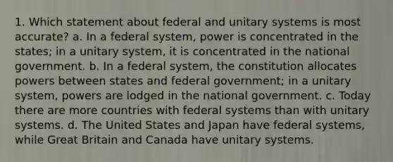 1. Which statement about federal and unitary systems is most accurate? a. In a federal system, power is concentrated in the states; in a unitary system, it is concentrated in the national government. b. In a federal system, the constitution allocates powers between states and federal government; in a unitary system, powers are lodged in the national government. c. Today there are more countries with federal systems than with unitary systems. d. The United States and Japan have federal systems, while Great Britain and Canada have unitary systems.