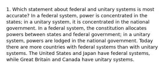 1. Which statement about federal and unitary systems is most accurate? In a federal system, power is concentrated in the states; in a unitary system, it is concentrated in the national government. In a federal system, the constitution allocates powers between states and federal government; in a unitary system, powers are lodged in the national government. Today there are more countries with federal systems than with unitary systems. The United States and Japan have federal systems, while Great Britain and Canada have unitary systems.