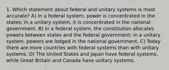 1. Which statement about federal and unitary systems is most accurate? A) In a federal system, power is concentrated in the states; in a unitary system, it is concentrated in the national government. B) In a federal system, the constitution allocates powers between states and the federal government; in a unitary system, powers are lodged in the national government. C) Today there are more countries with federal systems than with unitary systems. D) The United States and Japan have federal systems, while Great Britain and Canada have unitary systems.