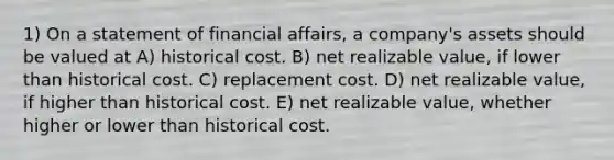 1) On a statement of financial affairs, a company's assets should be valued at A) historical cost. B) net realizable value, if lower than historical cost. C) replacement cost. D) net realizable value, if higher than historical cost. E) net realizable value, whether higher or lower than historical cost.