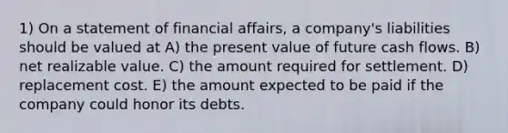 1) On a statement of financial affairs, a company's liabilities should be valued at A) the present value of future cash flows. B) net realizable value. C) the amount required for settlement. D) replacement cost. E) the amount expected to be paid if the company could honor its debts.