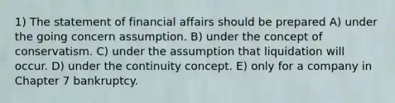 1) The statement of financial affairs should be prepared A) under the going concern assumption. B) under the concept of conservatism. C) under the assumption that liquidation will occur. D) under the continuity concept. E) only for a company in Chapter 7 bankruptcy.