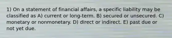 1) On a statement of financial affairs, a specific liability may be classified as A) current or long-term. B) secured or unsecured. C) monetary or nonmonetary. D) direct or indirect. E) past due or not yet due.