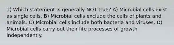 1) Which statement is generally NOT true? A) Microbial cells exist as single cells. B) Microbial cells exclude the cells of plants and animals. C) Microbial cells include both bacteria and viruses. D) Microbial cells carry out their life processes of growth independently.