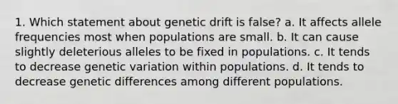 1. Which statement about genetic drift is false? a. It affects allele frequencies most when populations are small. b. It can cause slightly deleterious alleles to be fixed in populations. c. It tends to decrease genetic variation within populations. d. It tends to decrease genetic differences among different populations.