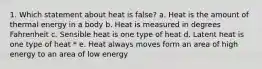 1. Which statement about heat is false? a. Heat is the amount of thermal energy in a body b. Heat is measured in degrees Fahrenheit c. Sensible heat is one type of heat d. Latent heat is one type of heat * e. Heat always moves form an area of high energy to an area of low energy