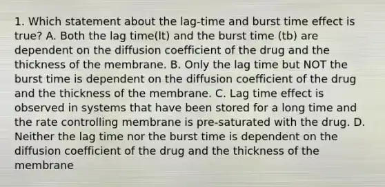 1. Which statement about the lag-time and burst time effect is true? A. Both the lag time(lt) and the burst time (tb) are dependent on the diffusion coefficient of the drug and the thickness of the membrane. B. Only the lag time but NOT the burst time is dependent on the diffusion coefficient of the drug and the thickness of the membrane. C. Lag time effect is observed in systems that have been stored for a long time and the rate controlling membrane is pre-saturated with the drug. D. Neither the lag time nor the burst time is dependent on the diffusion coefficient of the drug and the thickness of the membrane